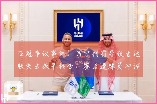亚冠争议事件！马宁判罚导致吉达联失去扳平机会，赛后遭球员冲撞红牌警告