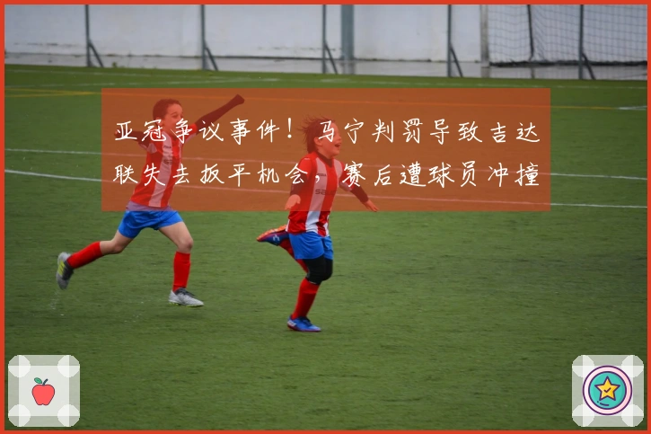 亚冠争议事件！马宁判罚导致吉达联失去扳平机会，赛后遭球员冲撞红牌警告