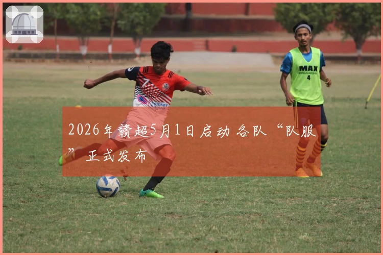 2026年赣超5月1日启动 各队“队服”正式发布