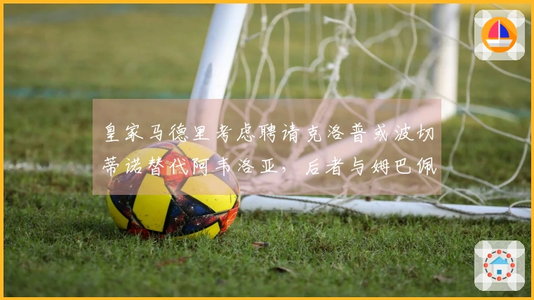 皇家马德里考虑聘请克洛普或波切蒂诺替代阿韦洛亚，后者与姆巴佩关系良好