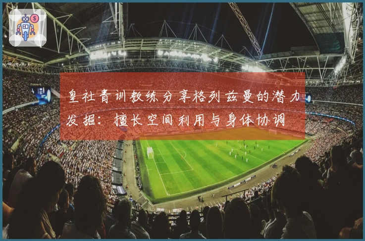 皇社青训教练分享格列兹曼的潜力发掘：擅长空间利用与身体协调