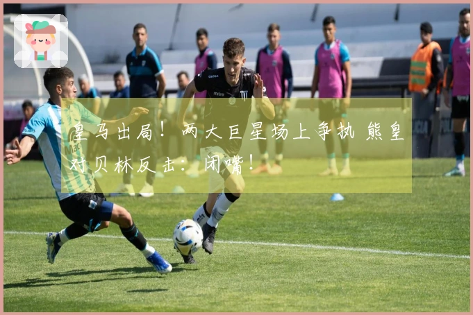 皇马出局！两大巨星场上争执 熊皇对贝林反击：闭嘴！