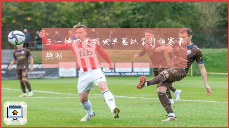 王一博四度突破单圈纪录引领赛事热潮