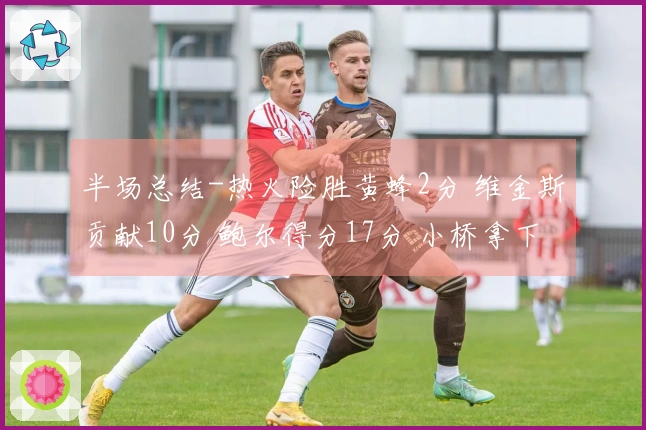 半场总结-热火险胜黄蜂2分 维金斯贡献10分 鲍尔得分17分 小桥拿下15分6板2帽