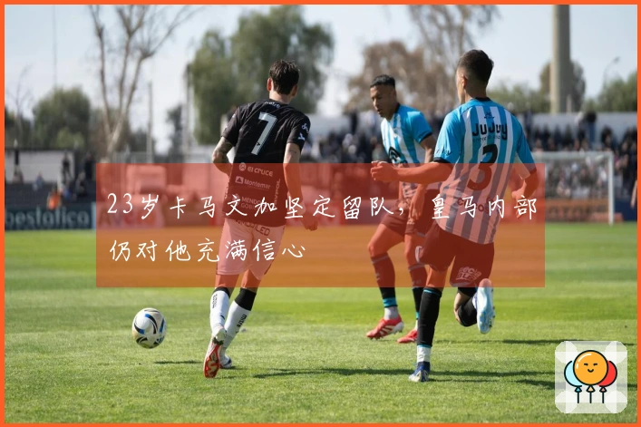 23岁卡马文加坚定留队，皇马内部仍对他充满信心