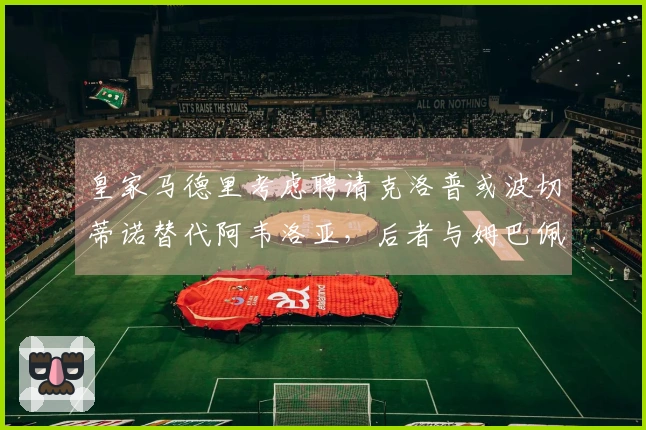 皇家马德里考虑聘请克洛普或波切蒂诺替代阿韦洛亚，后者与姆巴佩关系良好