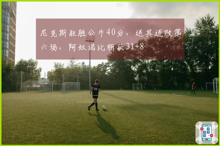 尼克斯狂胜公牛40分，送其连败第六场，阿奴诺比斩获31+8