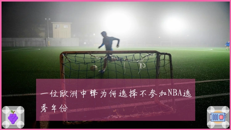 一位欧洲中锋为何选择不参加NBA选秀年份