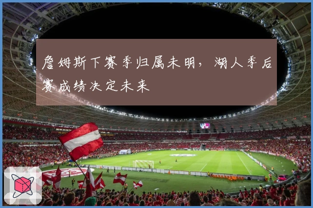 詹姆斯下赛季归属未明，湖人季后赛成绩决定未来