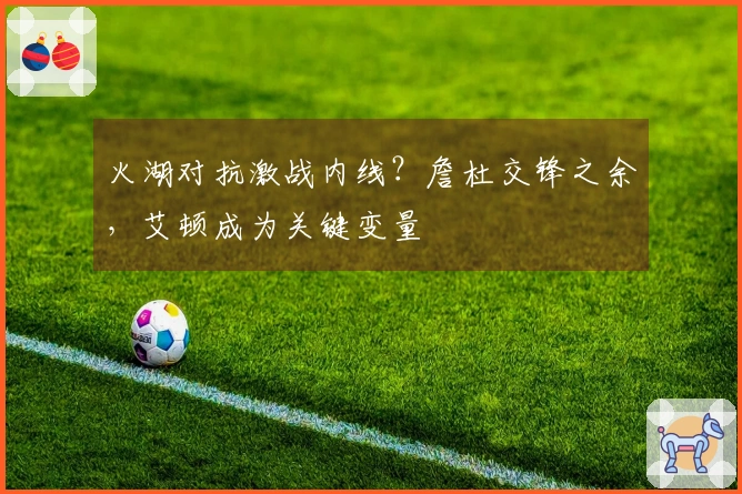 火湖对抗激战内线？詹杜交锋之余，艾顿成为关键变量